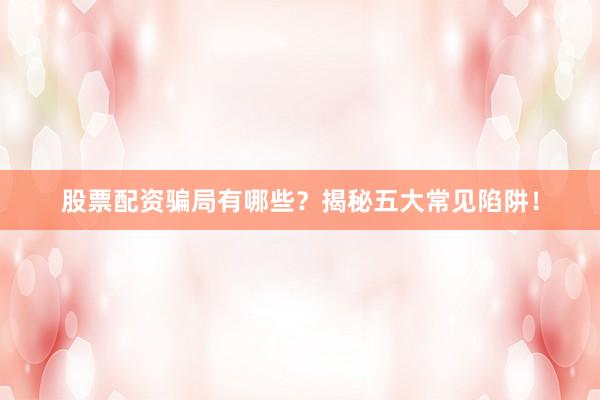 股票配资骗局有哪些？揭秘五大常见陷阱！