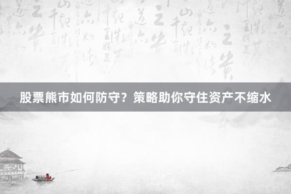 股票熊市如何防守？策略助你守住资产不缩水