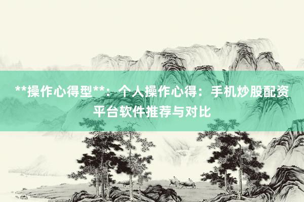 **操作心得型**：个人操作心得：手机炒股配资平台软件推荐与对比