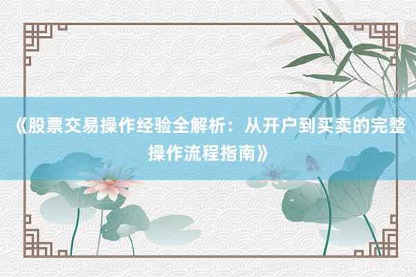 《股票交易操作经验全解析：从开户到买卖的完整操作流程指南》
