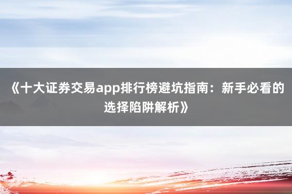 《十大证券交易app排行榜避坑指南：新手必看的选择陷阱解析》