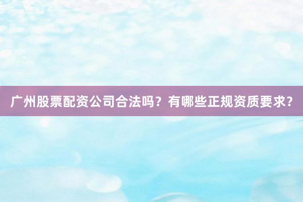 广州股票配资公司合法吗？有哪些正规资质要求？