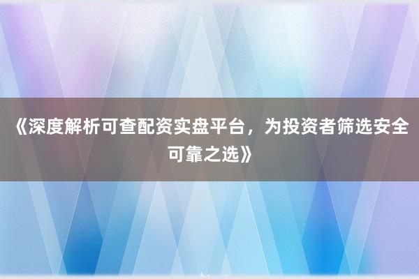 《深度解析可查配资实盘平台，为投资者筛选安全可靠之选》