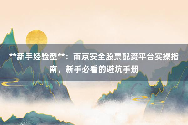 **新手经验型**：南京安全股票配资平台实操指南，新手必看的避坑手册