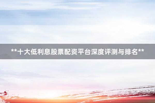 **十大低利息股票配资平台深度评测与排名**