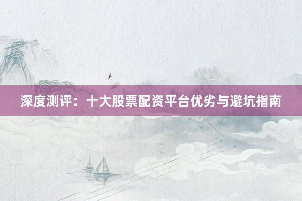 深度测评：十大股票配资平台优劣与避坑指南