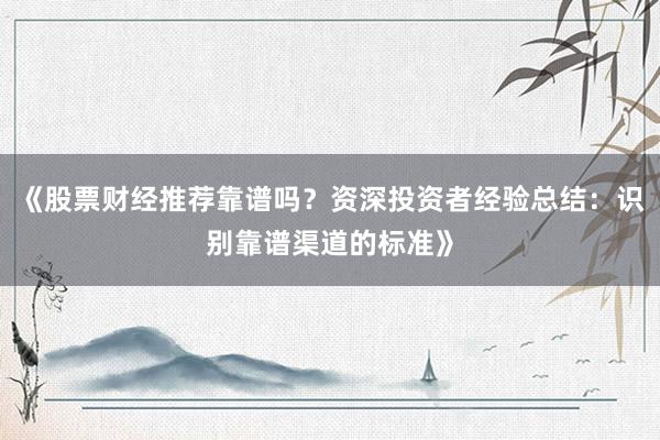 《股票财经推荐靠谱吗？资深投资者经验总结：识别靠谱渠道的标准》