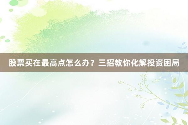 股票买在最高点怎么办？三招教你化解投资困局