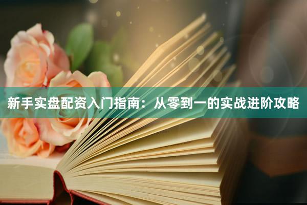 新手实盘配资入门指南：从零到一的实战进阶攻略