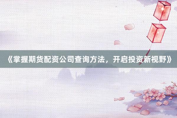 《掌握期货配资公司查询方法，开启投资新视野》