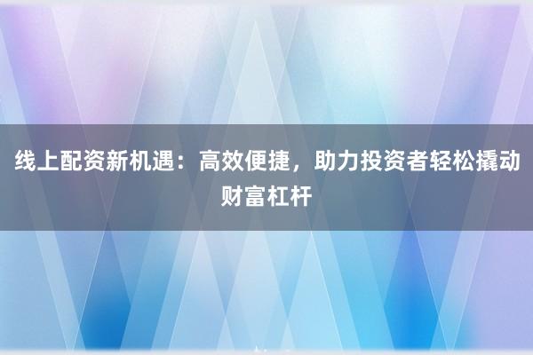 线上配资新机遇：高效便捷，助力投资者轻松撬动财富杠杆
