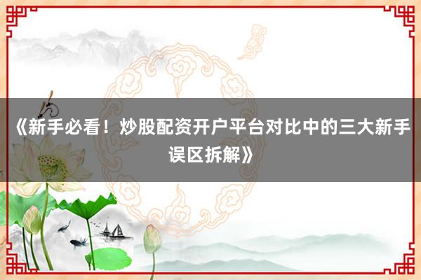 《新手必看！炒股配资开户平台对比中的三大新手误区拆解》
