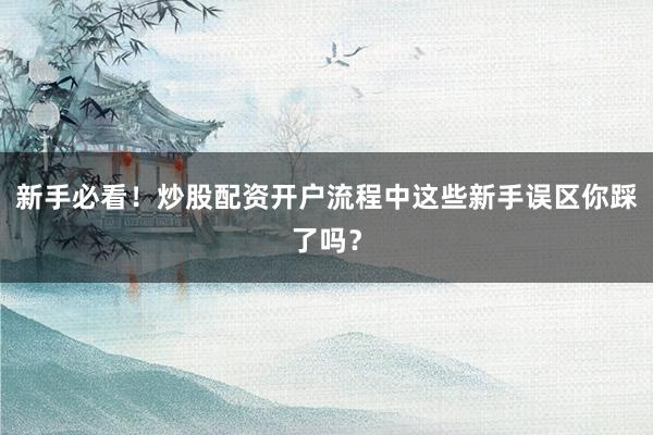 新手必看！炒股配资开户流程中这些新手误区你踩了吗？