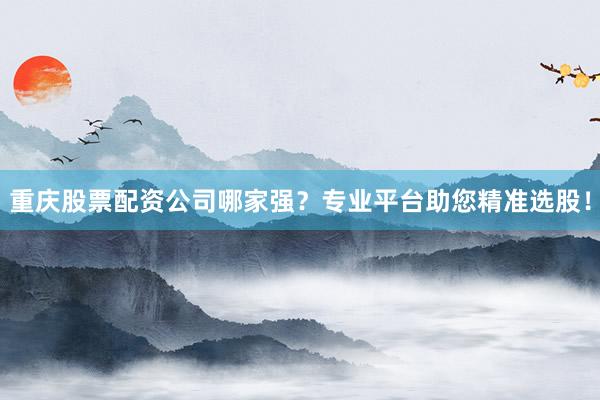 重庆股票配资公司哪家强？专业平台助您精准选股！