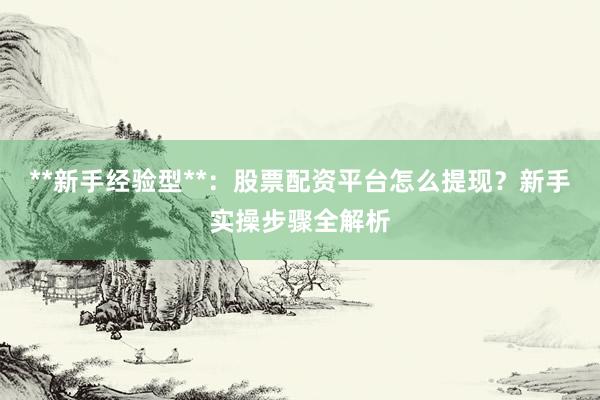**新手经验型**：股票配资平台怎么提现？新手实操步骤全解析