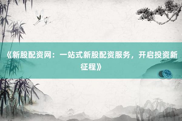 《新股配资网：一站式新股配资服务，开启投资新征程》