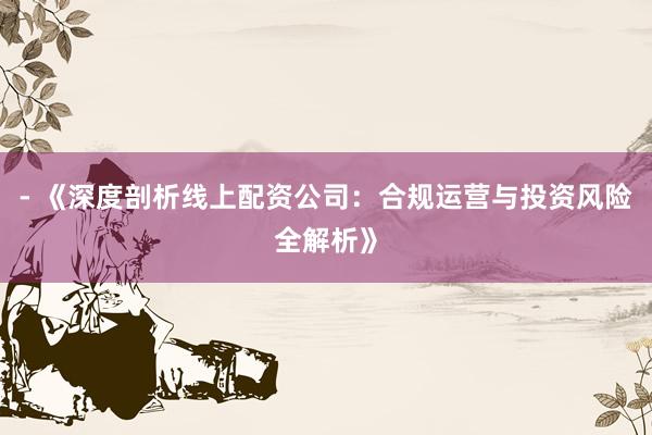 - 《深度剖析线上配资公司：合规运营与投资风险全解析》
