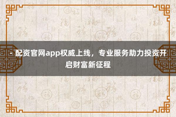 - 配资官网app权威上线，专业服务助力投资开启财富新征程