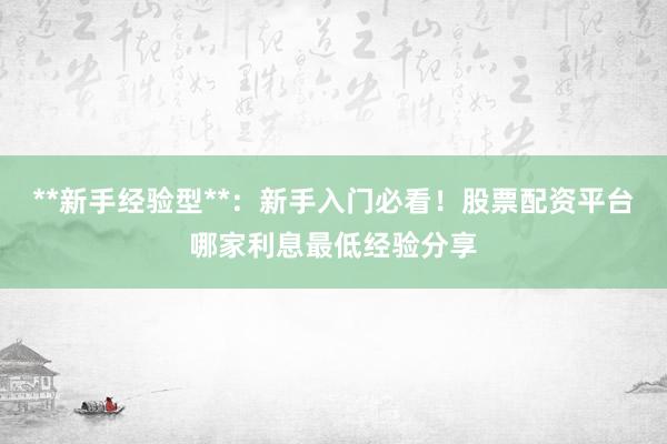 **新手经验型**：新手入门必看！股票配资平台哪家利息最低经验分享