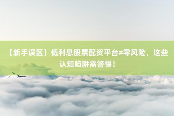 【新手误区】低利息股票配资平台≠零风险，这些认知陷阱需警惕！