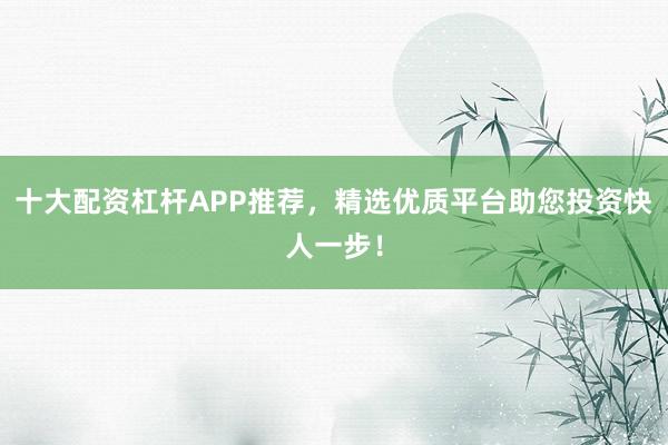 十大配资杠杆APP推荐，精选优质平台助您投资快人一步！