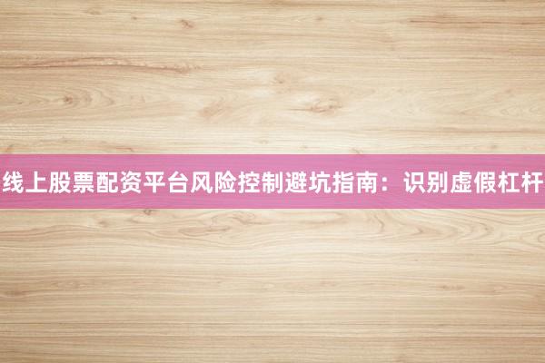 线上股票配资平台风险控制避坑指南：识别虚假杠杆