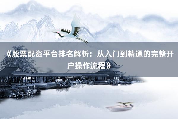 《股票配资平台排名解析：从入门到精通的完整开户操作流程》