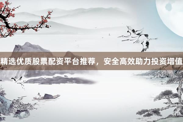 精选优质股票配资平台推荐，安全高效助力投资增值
