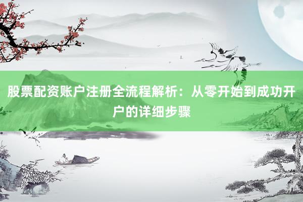 股票配资账户注册全流程解析：从零开始到成功开户的详细步骤