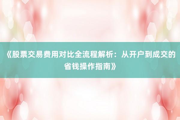 《股票交易费用对比全流程解析：从开户到成交的省钱操作指南》