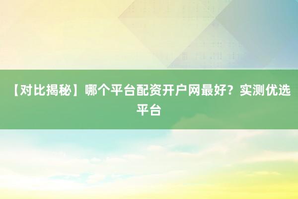 【对比揭秘】哪个平台配资开户网最好？实测优选平台