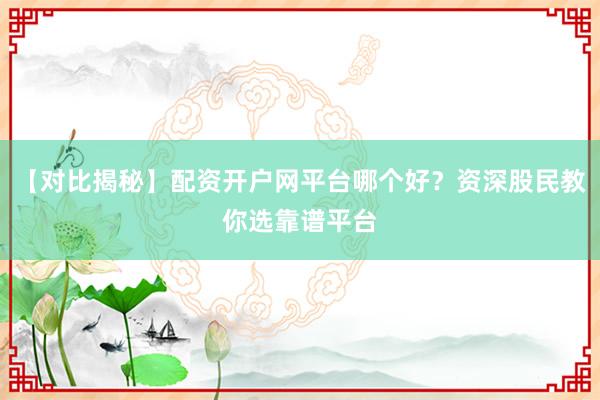 【对比揭秘】配资开户网平台哪个好？资深股民教你选靠谱平台