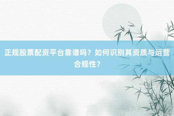 正规股票配资平台靠谱吗？如何识别其资质与运营合规性？