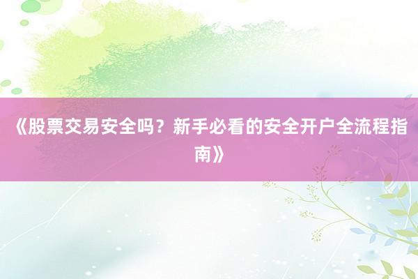 《股票交易安全吗？新手必看的安全开户全流程指南》