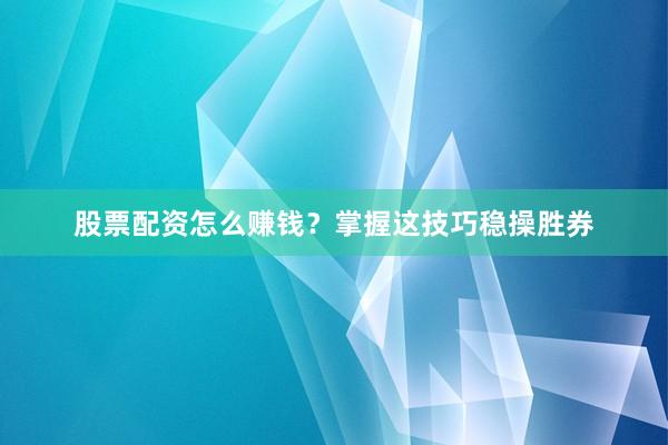 股票配资怎么赚钱？掌握这技巧稳操胜券