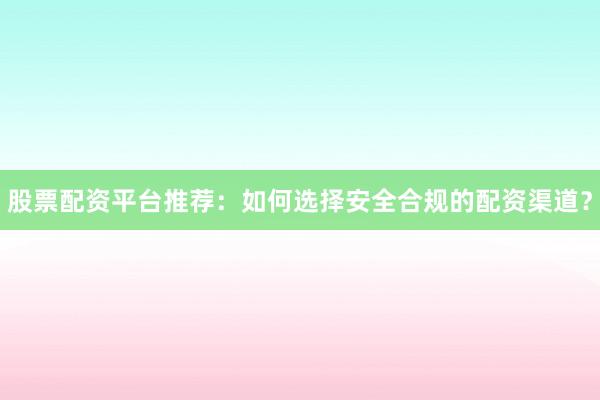 股票配资平台推荐：如何选择安全合规的配资渠道？
