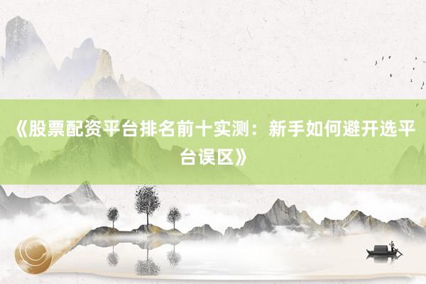 《股票配资平台排名前十实测：新手如何避开选平台误区》