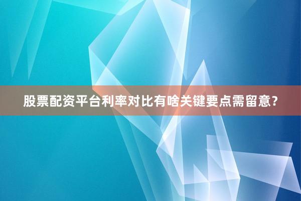 股票配资平台利率对比有啥关键要点需留意？