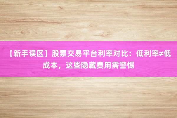 【新手误区】股票交易平台利率对比：低利率≠低成本，这些隐藏费用需警惕