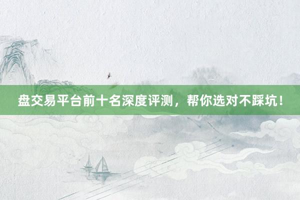 盘交易平台前十名深度评测，帮你选对不踩坑！