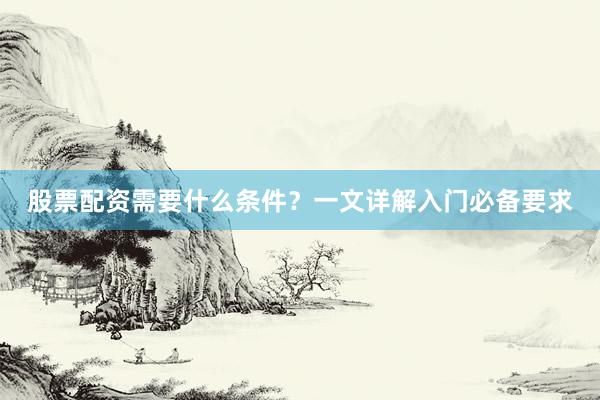 股票配资需要什么条件？一文详解入门必备要求
