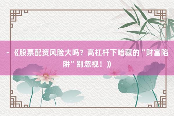 - 《股票配资风险大吗？高杠杆下暗藏的“财富陷阱”别忽视！》