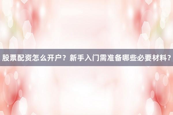 股票配资怎么开户？新手入门需准备哪些必要材料？