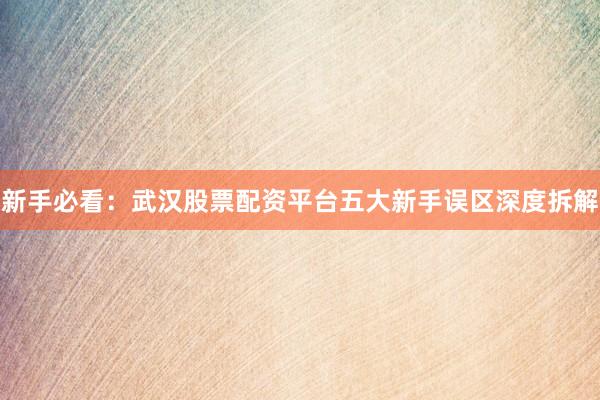 新手必看：武汉股票配资平台五大新手误区深度拆解