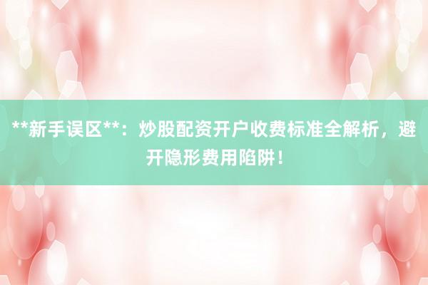 **新手误区**：炒股配资开户收费标准全解析，避开隐形费用陷阱！