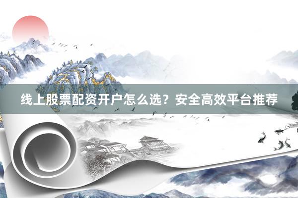 线上股票配资开户怎么选？安全高效平台推荐