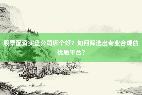 股票配资实盘公司哪个好？如何筛选出专业合规的优质平台？