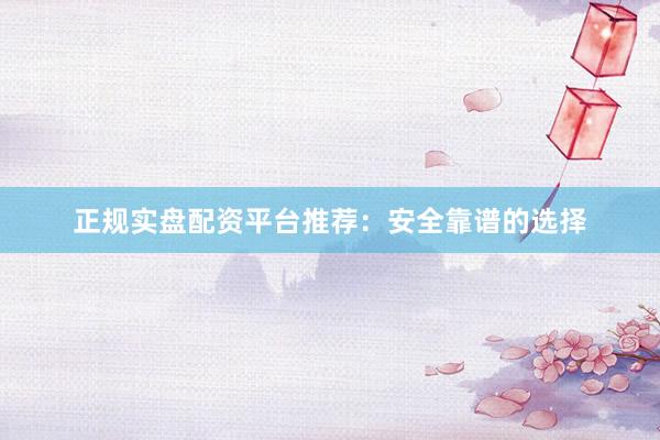 正规实盘配资平台推荐：安全靠谱的选择