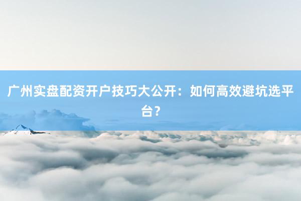 广州实盘配资开户技巧大公开：如何高效避坑选平台？