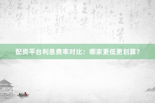 配资平台利息费率对比：哪家更低更划算？